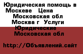 Юридическая помощь в Москеве › Цена ­ 1 000 - Московская обл., Москва г. Услуги » Юридические   . Московская обл.